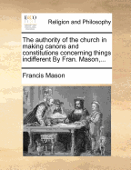 The Authority of the Church in Making Canons and Constitutions Concerning Things Indifferent by Fran. Mason, ...