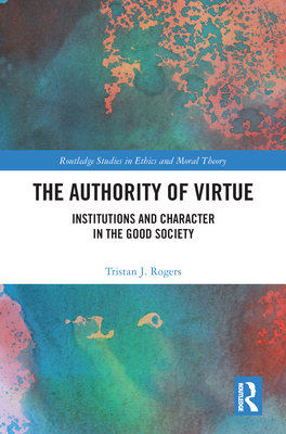 The Authority of Virtue: Institutions and Character in the Good Society - Rogers, Tristan J