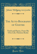 The Auto-Biography of Goethe: Truth and Poetry, from My Own Life; Thirteen Books (Classic Reprint)
