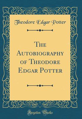 The Autobiography of Theodore Edgar Potter (Classic Reprint) - Potter, Theodore Edgar