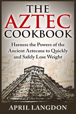 The Aztec Cookbook: Harness the Powers of the Ancient Aztecans to Quickly and Safely Lose Weight - Langdon, April