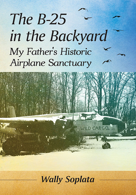 The B-25 in the Backyard: My Father's Historic Airplane Sanctuary - Soplata, Wally