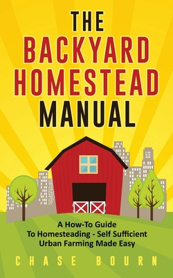 The Backyard Homestead Manual: A How-To Guide to Homesteading - Self Sufficient Urban Farming Made Easy - Bourn, Chase