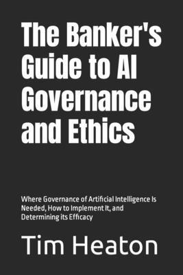 The Banker's Guide to Al Governance and Ethics: Where Governance of Artificial Intelligence Is Needed, How to Implement It, and Determining its Efficacy - Heaton, Tim