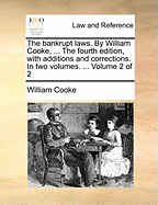 The Bankrupt Laws. by William Cooke, ... the Fourth Edition, with Additions and Corrections. in Two Volumes. ... Volume 2 of 2