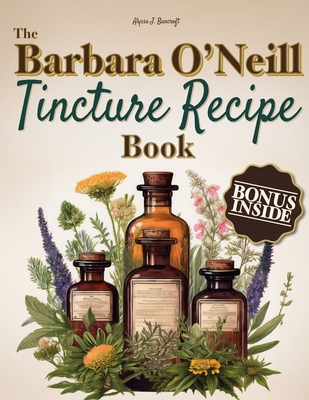 The Barbara O'Neill Tincture Recipe Book: A Beginner's Guide to Crafting Unique Blends for Everyday Comfort and Building Your Own Herbal Apothecary-Perfect for Independent Wellness Seekers - Bancroft, Alyssa J