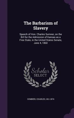 The Barbarism of Slavery: Speech of Hon. Charles Sumner, on the Bill for the Admission of Kansas as a Free State, in the United States Senate, June 4, 1860 - 1811-1874, Sumner Charles