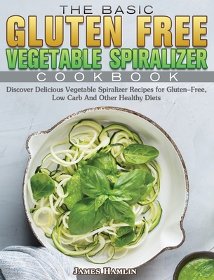 The Basic Gluten Free Vegetable Spiralizer Cookbook: Discover Delicious Vegetable Spiralizer Recipes for Gluten-Free, Low Carb And Other Healthy Diets - Hamlin, James