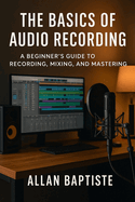 The Basics Of Audio Recording: A Beginner's Guide To Recording, Mixing and Mastering