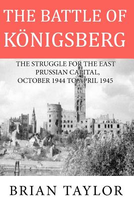 The Battle of Konigsberg: The Struggle for the East Prussian Capital, October 1944 to April 1945 - Taylor, Brian