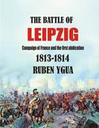 The Battle of Leipzig: Campaign of France and the First Abdication- 1813-1814