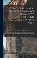 The Beach Pneumatic Transit Company's Broadway Underground Railway, New York City: With Complete Maps of the City of New York and Adjacent Territory, Showing the Main Lines and Connections of the Broadway Underground Railway, Profiles of the Routes, Etc