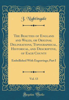 The Beauties of England and Wales, or Original Delineations, Topographical, Historical, and Descriptive, of Each County, Vol. 13: Embellished with Engravings; Part I (Classic Reprint) - Nightingale, J