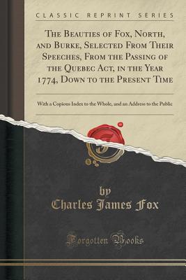 The Beauties of Fox, North, and Burke, Selected from Their Speeches, from the Passing of the Quebec Act, in the Year 1774, Down to the Present Time: With a Copious Index to the Whole, and an Address to the Public (Classic Reprint) - Fox, Charles James