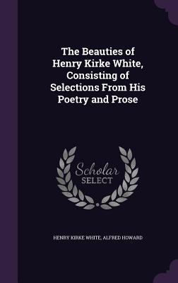 The Beauties of Henry Kirke White, Consisting of Selections From His Poetry and Prose - White, Henry Kirke, and Howard, Alfred