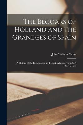 The Beggars of Holland and the Grandees of Spain; a History of the Reformation in the Netherlands, From A.D. 1200 to 1578 - Mears, John William 1829-1881 (Creator)