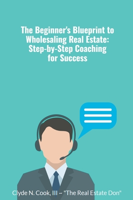 The Beginner's Blueprint to Wholesaling Real Estate: Step-by-Step Coaching for Success - Cook, Clyde N III-The Real Estate Don