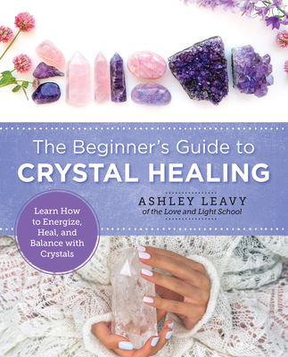 The Beginner's Guide to Crystal Healing: Learn How to Energize, Heal, and Balance with Crystals - Leavy, Ashley