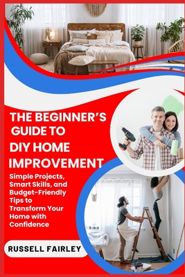 The Beginner's Guide to DIY Home Improvement: Simple Projects, Smart Skills, and Budget-Friendly Tips to Transform Your Home with Confidence - Fairley, Russell