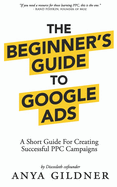 The Beginner's Guide To Google Ads: The Insider's Complete Resource For Everything PPC Agencies Won't Tell You, Second Edition 2019