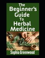 The Beginner's Guide To Herbal Medicine: Unlocking Nature's Healing Power on Your Path to Wellness