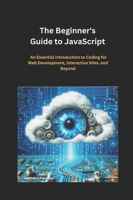 The Beginner's Guide to JavaScript: An Essential Introduction to Coding for Web Development, Interactive Sites, and Beyond - D Passmore, Matthew