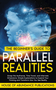 The Beginner's Guide to Parallel Realities: Grasp the Multiverse, Time Travel, and Alternate Dimensions. Simple Explanations to Expand Your Thinking and Transform How You See Reality.