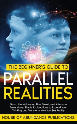 The Beginner's Guide to Parallel Realities: Grasp the Multiverse, Time Travel, and Alternate Dimensions. Simple Explanations to Expand Your Thinking and Transform How You See Reality - House of Abundance Publications