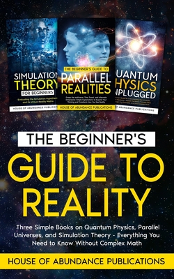 The Beginner's Guide to Reality: Three Simple Books on Quantum Physics, Parallel Universes, and Simulation Theory - Everything You Need to Know Without Complex Math - House of Abundance Publications