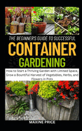 The Beginner's Guide To Successful Container Gardening: How to Start a Thriving Garden with Limited Space, Grow a Bountiful Harvest of Vegetables, Herbs, and Flowers in Pots