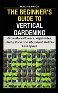 The Beginner's Guide To Vertical Gardening: Grow More Flowers, Vegetables, Herbs, Food and Abundant Yield in Less Space