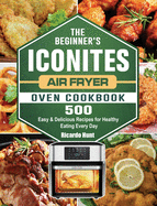 The Beginner's Iconites Air Fryer Oven Cookbook: 500 Easy & Delicious Recipes for Healthy Eating Every Day