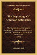The Beginnings Of American Nationality: The Constitutional Relations Between The Continental Congress And The Colonies And States From 1774-1789 (1890)