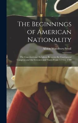 The Beginnings of American Nationality; the Constitutional Relations Between the Continental Congress and the Colonies and States From 1774 to 1789 - Small, Albion Woodbury