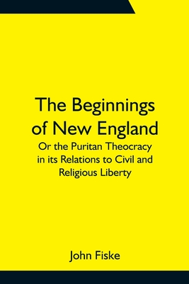 The Beginnings of New England; Or the Puritan Theocracy in its Relations to Civil and Religious Liberty - Fiske, John