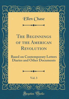 The Beginnings of the American Revolution, Vol. 3: Based on Contemporary Letters Diaries and Other Documents (Classic Reprint) - Chase, Ellen