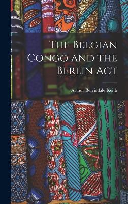 The Belgian Congo and the Berlin Act - Keith, Arthur Berriedale