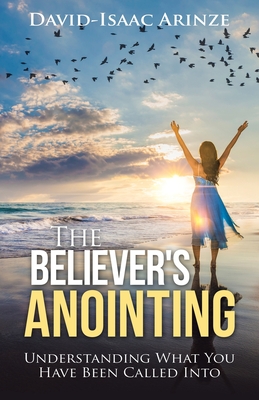 The Believer's Anointing: Understanding What You Have Been Called Into - Arinze, David-Isaac