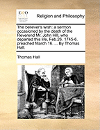 The Believer's Wish: A Sermon Occasioned by the Death of the Reverend Mr. John Hill, Who Departed This Life, Feb.26. 1745-6. Preached March 16. ... by Thomas Hall