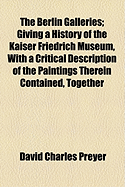 The Berlin Galleries: Giving a History of the Kaiser Friedrich Museum, with a Critical Description of the Paintings Therein Contained, Together with a Brief Account of the National Gallery of XIX Century Art