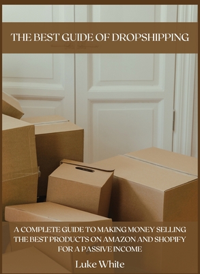 The Best Guide of Dropshipping: A Complete Guide to Making Money Selling the Best Products on Amazon and Shopify for a Passive Income. - White, Luke