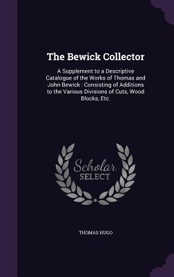 The Bewick Collector: A Supplement to a Descriptive Catalogue of the Works of Thomas and John Bewick: Consisting of Additions to the Various Divisions of Cuts, Wood Blocks, Etc. - Hugo, Thomas