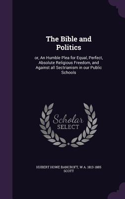 The Bible and Politics: or, An Humble Plea for Equal, Perfect, Absolute Religious Freedom, and Against all Sectrianism in our Public Schools - Bancroft, Hubert Howe, and Scott, W A