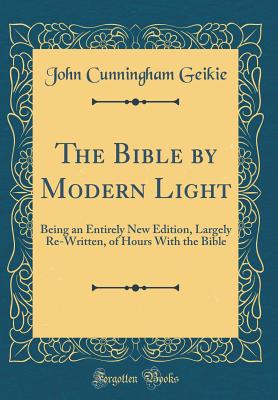 The Bible by Modern Light: Being an Entirely New Edition, Largely Re-Written, of Hours with the Bible (Classic Reprint) - Geikie, John Cunningham