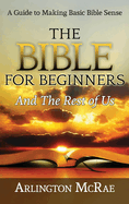 The Bible For Beginners And The Rest of Us: A Guide to Making Basic Bible Sense