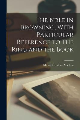 The Bible in Browning, With Particular Reference to The Ring and the Book - Machen, Minnie Gresham