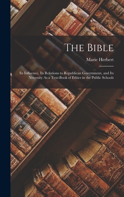 The Bible: Its Influence, Its Relations to Republican Government, and Its Necessity As a Text-Book of Ethics in the Public Schools - Herbert, Marie