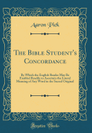 The Bible Student's Concordance: By Which the English Reader May Be Enabled Readily to Ascertain the Literal Meaning of Any Word in the Sacred Original (Classic Reprint)