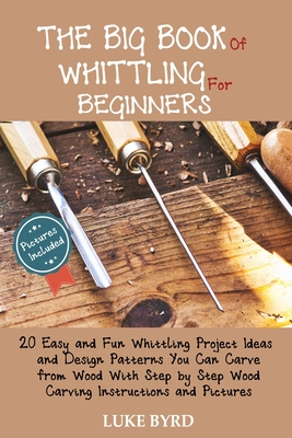 The Big Book of Whittling for Beginners: 20 Easy and Fun Whittling Project Ideas and Design Patterns You Can Carve from Wood With Step by Step Wood Carving Instructions and Pictures - Byrd, Luke