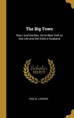 The Big Town: How I and the Mrs. Go to New York to See Life and Get Katie a Husband - Lardner, Ring W